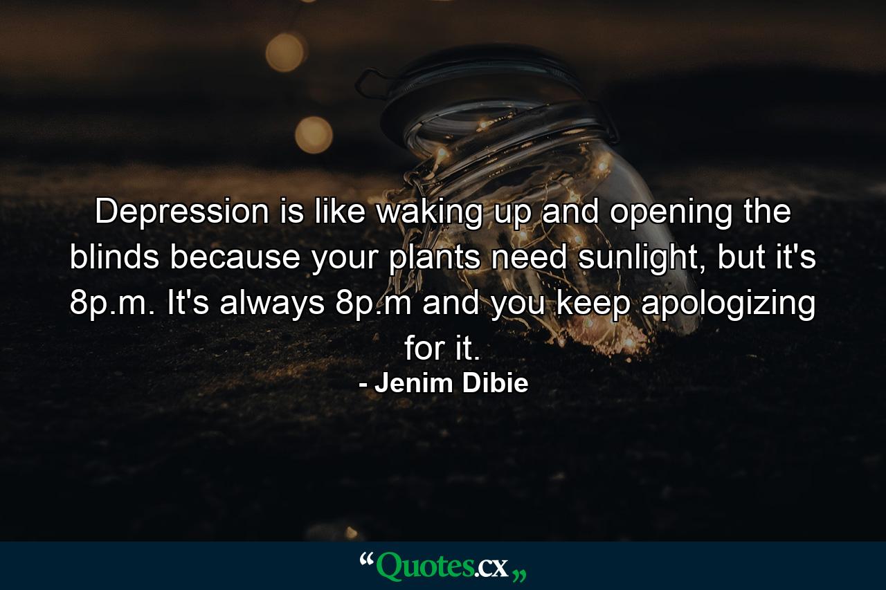 Depression is like waking up and opening the blinds because your plants need sunlight, but it's 8p.m. It's always 8p.m and you keep apologizing for it. - Quote by Jenim Dibie