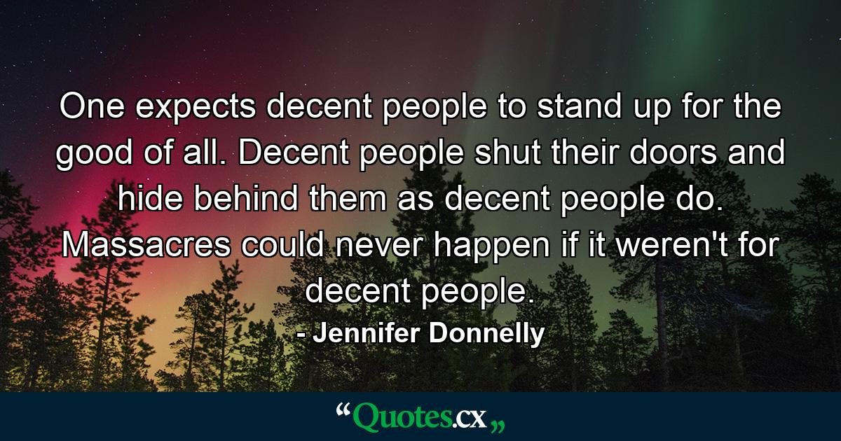 One expects decent people to stand up for the good of all. Decent people shut their doors and hide behind them as decent people do. Massacres could never happen if it weren't for decent people. - Quote by Jennifer Donnelly