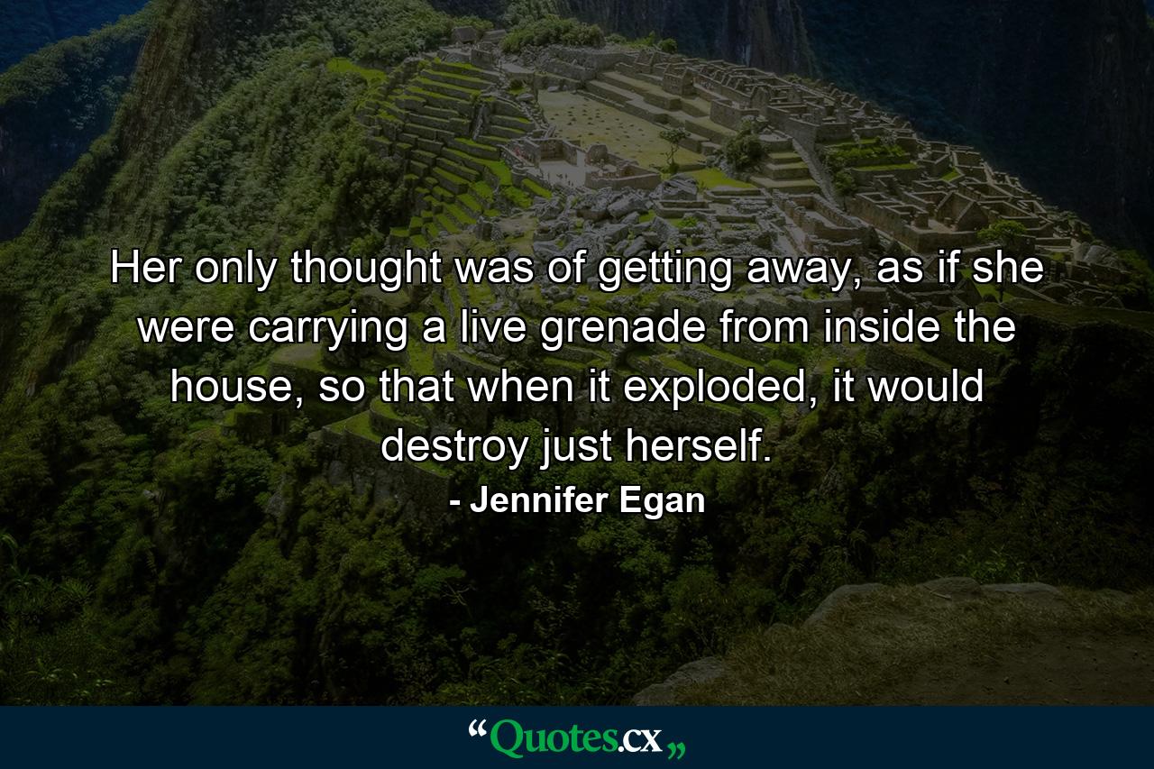 Her only thought was of getting away, as if she were carrying a live grenade from inside the house, so that when it exploded, it would destroy just herself. - Quote by Jennifer Egan