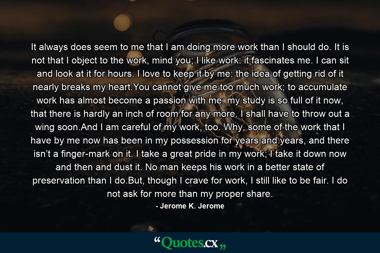 It always does seem to me that I am doing more work than I should do. It is not that I object to the work, mind you; I like work: it fascinates me. I can sit and look at it for hours. I love to keep it by me: the idea of getting rid of it nearly breaks my heart.You cannot give me too much work; to accumulate work has almost become a passion with me: my study is so full of it now, that there is hardly an inch of room for any more. I shall have to throw out a wing soon.And I am careful of my work, too. Why, some of the work that I have by me now has been in my possession for years and years, and there isn’t a finger-mark on it. I take a great pride in my work; I take it down now and then and dust it. No man keeps his work in a better state of preservation than I do.But, though I crave for work, I still like to be fair. I do not ask for more than my proper share. - Quote by Jerome K. Jerome