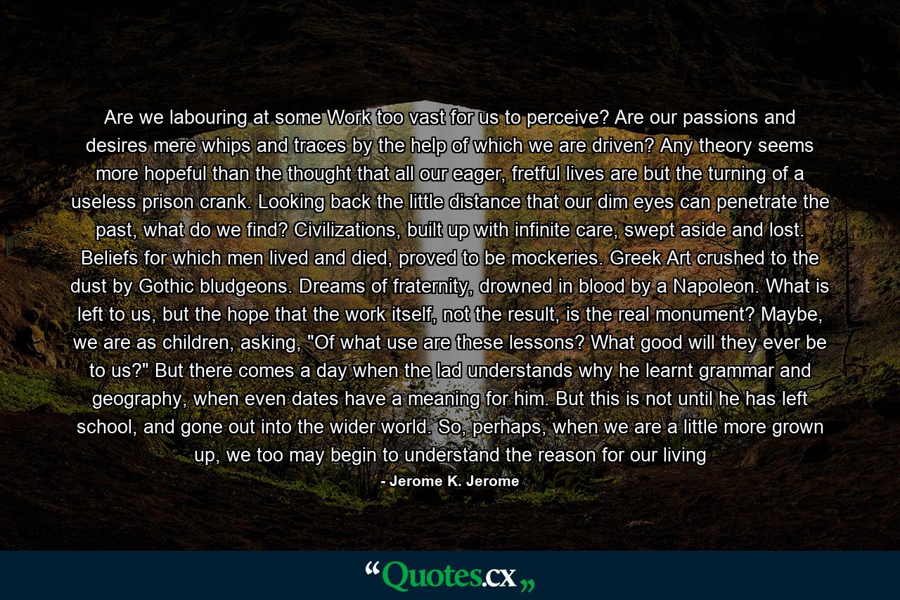 Are we labouring at some Work too vast for us to perceive? Are our passions and desires mere whips and traces by the help of which we are driven? Any theory seems more hopeful than the thought that all our eager, fretful lives are but the turning of a useless prison crank. Looking back the little distance that our dim eyes can penetrate the past, what do we find? Civilizations, built up with infinite care, swept aside and lost. Beliefs for which men lived and died, proved to be mockeries. Greek Art crushed to the dust by Gothic bludgeons. Dreams of fraternity, drowned in blood by a Napoleon. What is left to us, but the hope that the work itself, not the result, is the real monument? Maybe, we are as children, asking, 