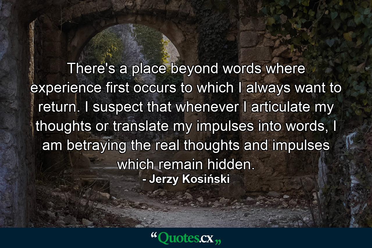 There's a place beyond words where experience first occurs to which I always want to return. I suspect that whenever I articulate my thoughts or translate my impulses into words, I am betraying the real thoughts and impulses which remain hidden. - Quote by Jerzy Kosiński