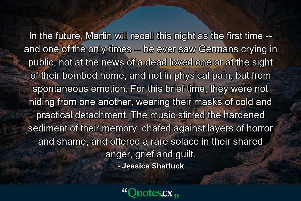 In the future, Martin will recall this night as the first time -- and one of the only times -- he ever saw Germans crying in public, not at the news of a dead loved one or at the sight of their bombed home, and not in physical pain, but from spontaneous emotion. For this brief time, they were not hiding from one another, wearing their masks of cold and practical detachment. The music stirred the hardened sediment of their memory, chafed against layers of horror and shame, and offered a rare solace in their shared anger, grief and guilt. - Quote by Jessica Shattuck