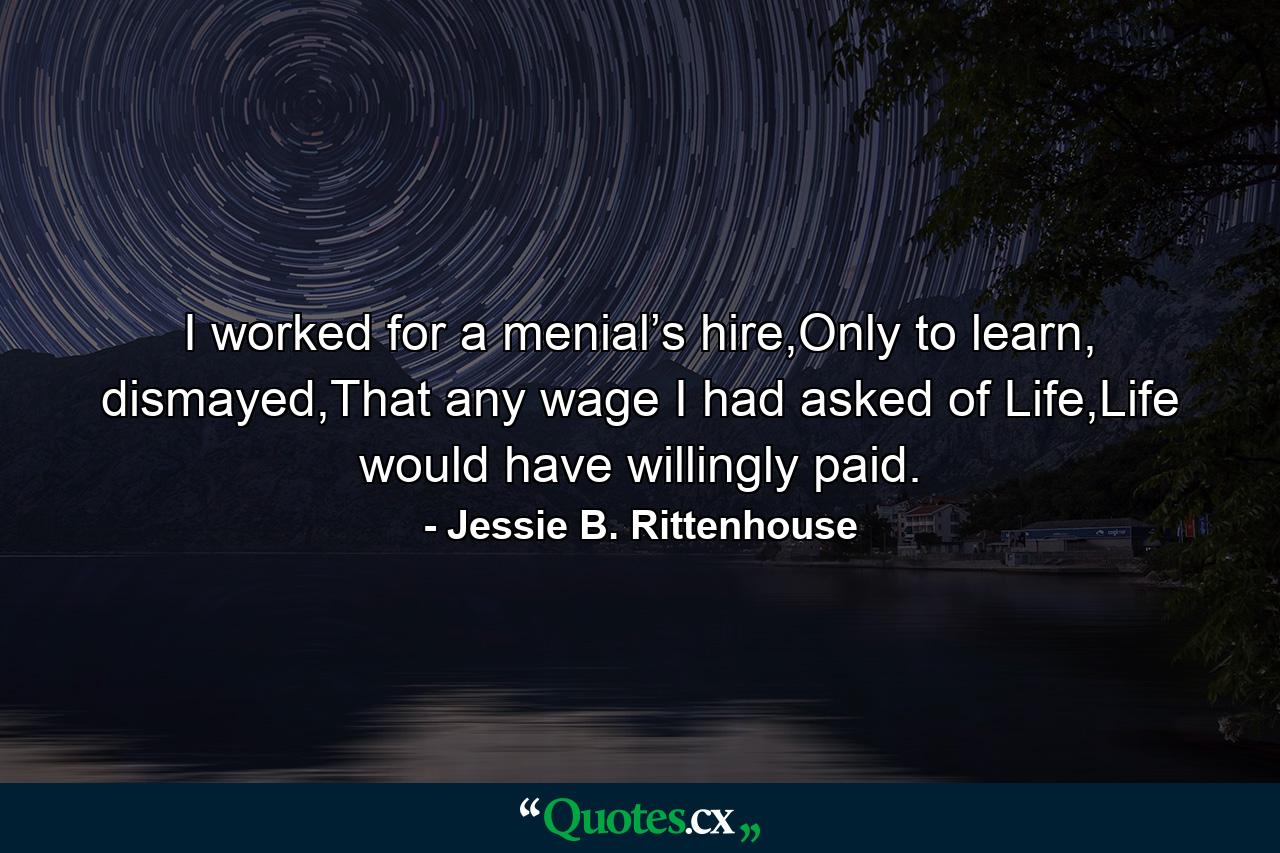 I worked for a menial’s hire,Only to learn, dismayed,That any wage I had asked of Life,Life would have willingly paid. - Quote by Jessie B. Rittenhouse