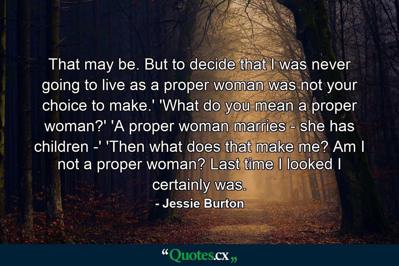 That may be. But to decide that I was never going to live as a proper woman was not your choice to make.' 'What do you mean a proper woman?' 'A proper woman marries - she has children -' 'Then what does that make me? Am I not a proper woman? Last time I looked I certainly was. - Quote by Jessie Burton