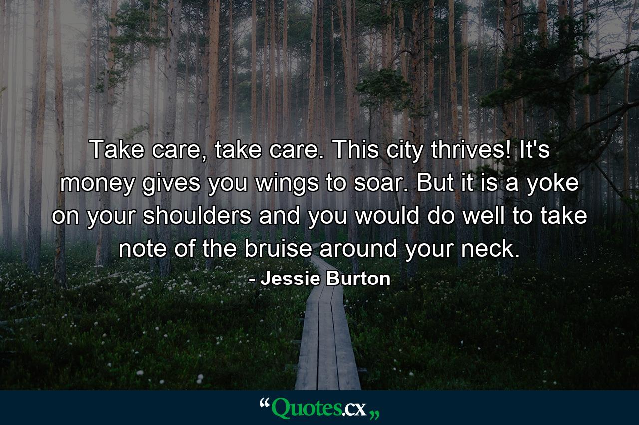 Take care, take care. This city thrives! It's money gives you wings to soar. But it is a yoke on your shoulders and you would do well to take note of the bruise around your neck. - Quote by Jessie Burton