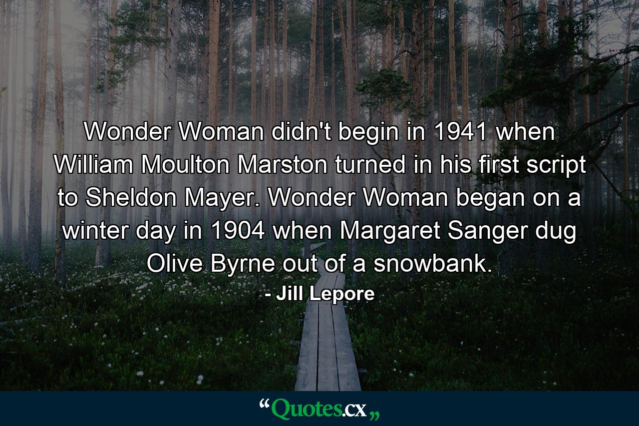 Wonder Woman didn't begin in 1941 when William Moulton Marston turned in his first script to Sheldon Mayer. Wonder Woman began on a winter day in 1904 when Margaret Sanger dug Olive Byrne out of a snowbank. - Quote by Jill Lepore