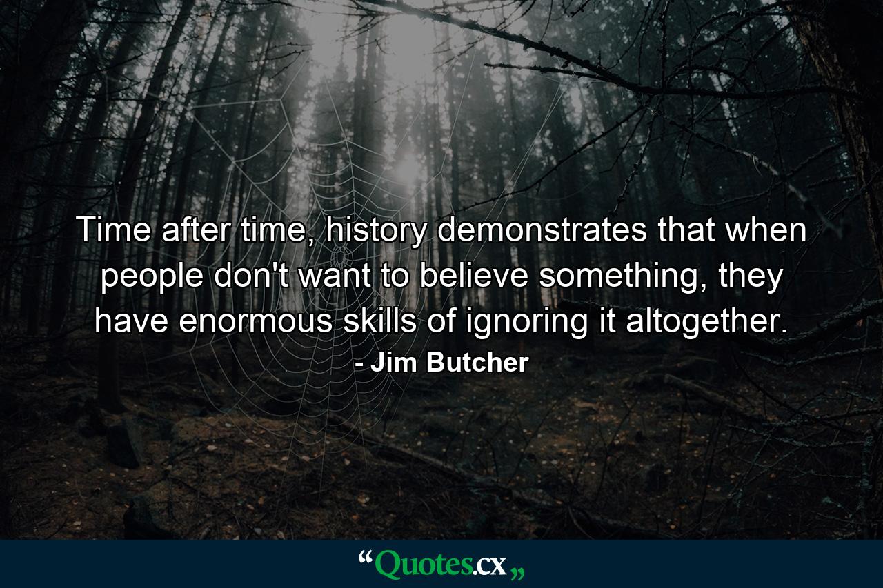 Time after time, history demonstrates that when people don't want to believe something, they have enormous skills of ignoring it altogether. - Quote by Jim Butcher