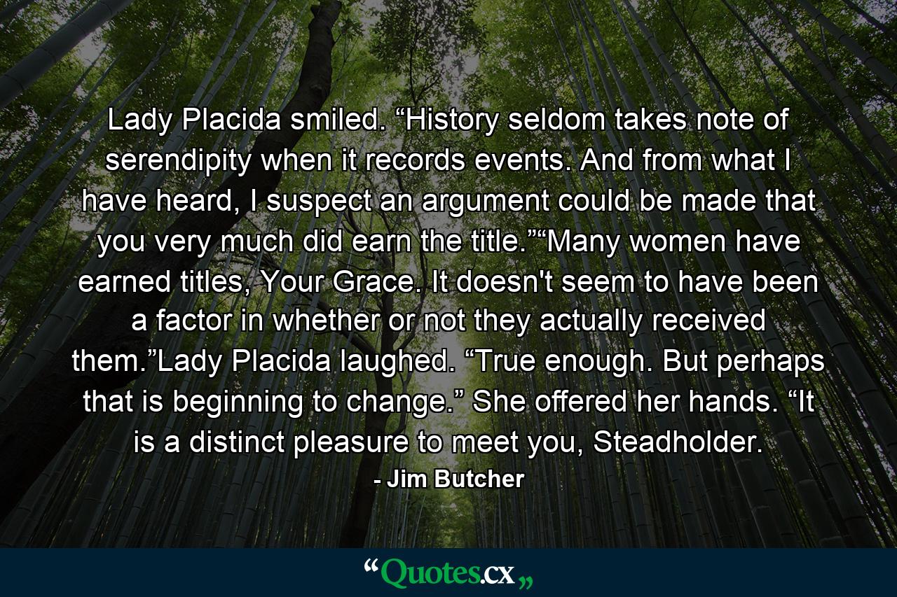 Lady Placida smiled. “History seldom takes note of serendipity when it records events. And from what I have heard, I suspect an argument could be made that you very much did earn the title.”“Many women have earned titles, Your Grace. It doesn't seem to have been a factor in whether or not they actually received them.”Lady Placida laughed. “True enough. But perhaps that is beginning to change.” She offered her hands. “It is a distinct pleasure to meet you, Steadholder. - Quote by Jim Butcher