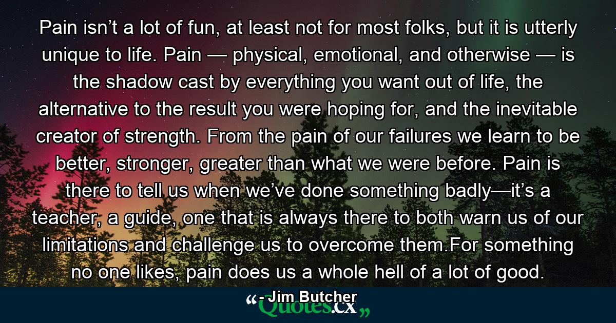 Pain isn’t a lot of fun, at least not for most folks, but it is utterly unique to life. Pain — physical, emotional, and otherwise — is the shadow cast by everything you want out of life, the alternative to the result you were hoping for, and the inevitable creator of strength. From the pain of our failures we learn to be better, stronger, greater than what we were before. Pain is there to tell us when we’ve done something badly—it’s a teacher, a guide, one that is always there to both warn us of our limitations and challenge us to overcome them.For something no one likes, pain does us a whole hell of a lot of good. - Quote by Jim Butcher