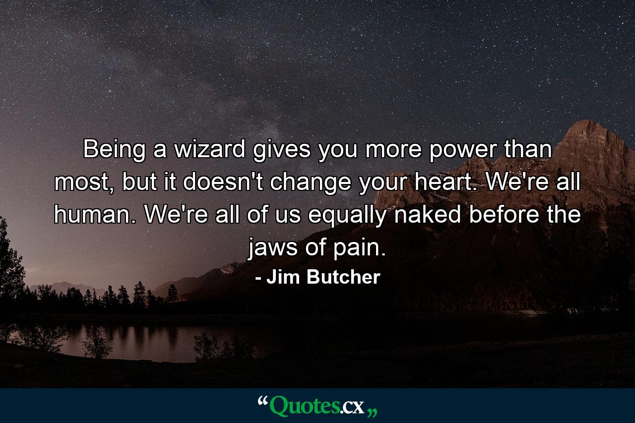 Being a wizard gives you more power than most, but it doesn't change your heart. We're all human. We're all of us equally naked before the jaws of pain. - Quote by Jim Butcher