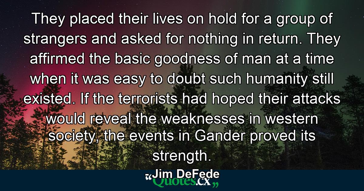 They placed their lives on hold for a group of strangers and asked for nothing in return. They affirmed the basic goodness of man at a time when it was easy to doubt such humanity still existed. If the terrorists had hoped their attacks would reveal the weaknesses in western society, the events in Gander proved its strength. - Quote by Jim DeFede