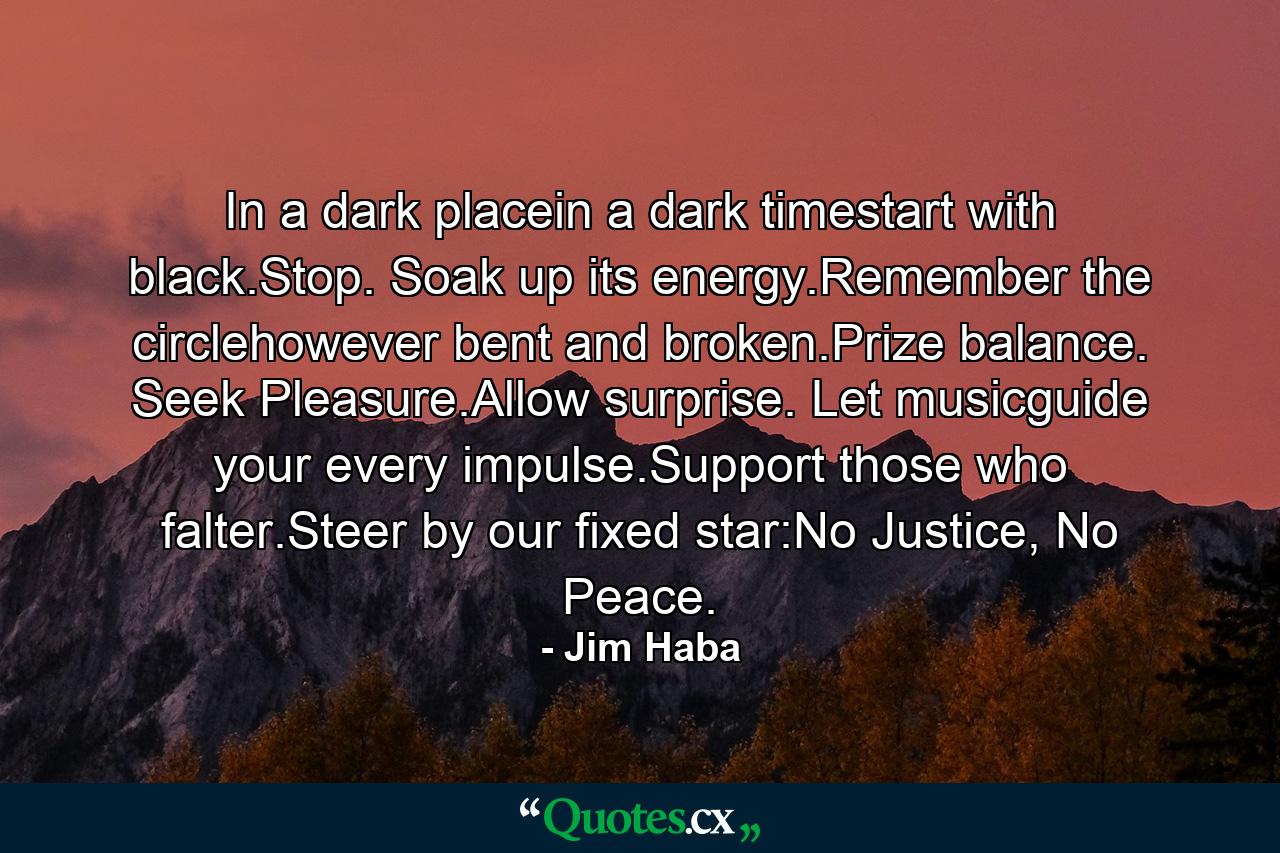 In a dark placein a dark timestart with black.Stop. Soak up its energy.Remember the circlehowever bent and broken.Prize balance. Seek Pleasure.Allow surprise. Let musicguide your every impulse.Support those who falter.Steer by our fixed star:No Justice, No Peace. - Quote by Jim Haba