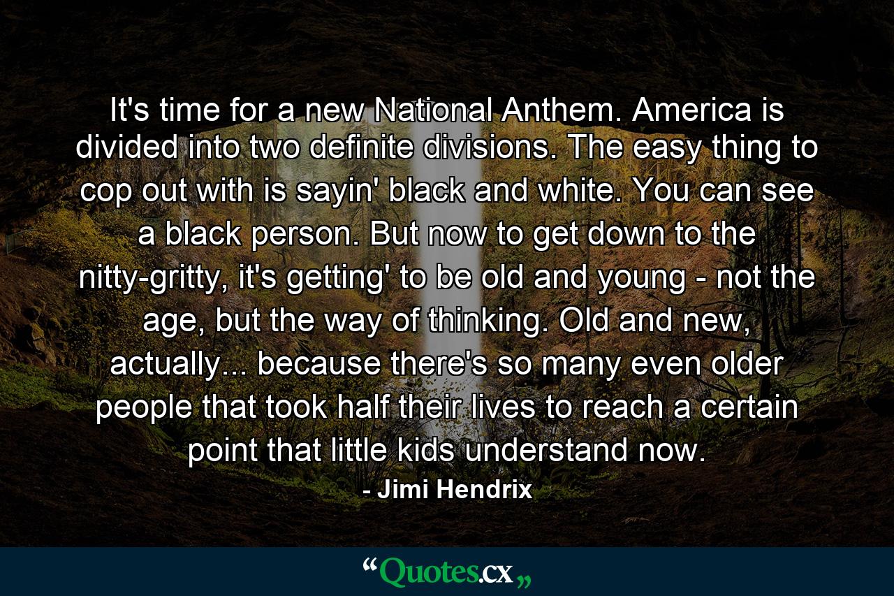 It's time for a new National Anthem. America is divided into two definite divisions. The easy thing to cop out with is sayin' black and white. You can see a black person. But now to get down to the nitty-gritty, it's getting' to be old and young - not the age, but the way of thinking. Old and new, actually... because there's so many even older people that took half their lives to reach a certain point that little kids understand now. - Quote by Jimi Hendrix