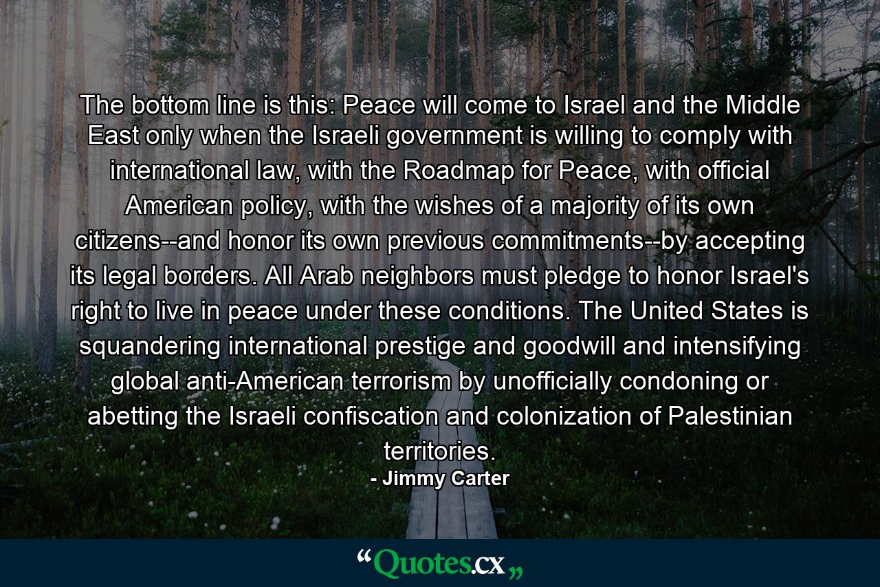 The bottom line is this: Peace will come to Israel and the Middle East only when the Israeli government is willing to comply with international law, with the Roadmap for Peace, with official American policy, with the wishes of a majority of its own citizens--and honor its own previous commitments--by accepting its legal borders. All Arab neighbors must pledge to honor Israel's right to live in peace under these conditions. The United States is squandering international prestige and goodwill and intensifying global anti-American terrorism by unofficially condoning or abetting the Israeli confiscation and colonization of Palestinian territories. - Quote by Jimmy Carter