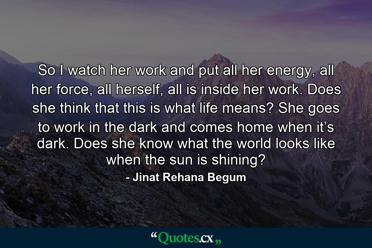 So I watch her work and put all her energy, all her force, all herself, all is inside her work. Does she think that this is what life means? She goes to work in the dark and comes home when it’s dark. Does she know what the world looks like when the sun is shining? - Quote by Jinat Rehana Begum