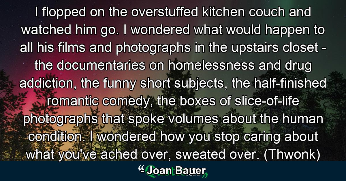 I flopped on the overstuffed kitchen couch and watched him go. I wondered what would happen to all his films and photographs in the upstairs closet - the documentaries on homelessness and drug addiction, the funny short subjects, the half-finished romantic comedy, the boxes of slice-of-life photographs that spoke volumes about the human condition. I wondered how you stop caring about what you've ached over, sweated over. (Thwonk) - Quote by Joan Bauer