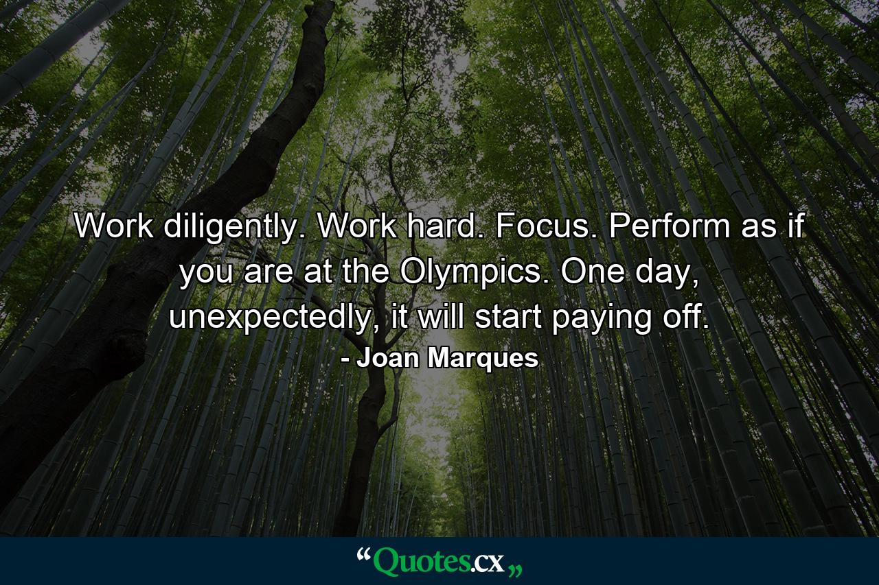 Work diligently. Work hard. Focus. Perform as if you are at the Olympics. One day, unexpectedly, it will start paying off. - Quote by Joan Marques