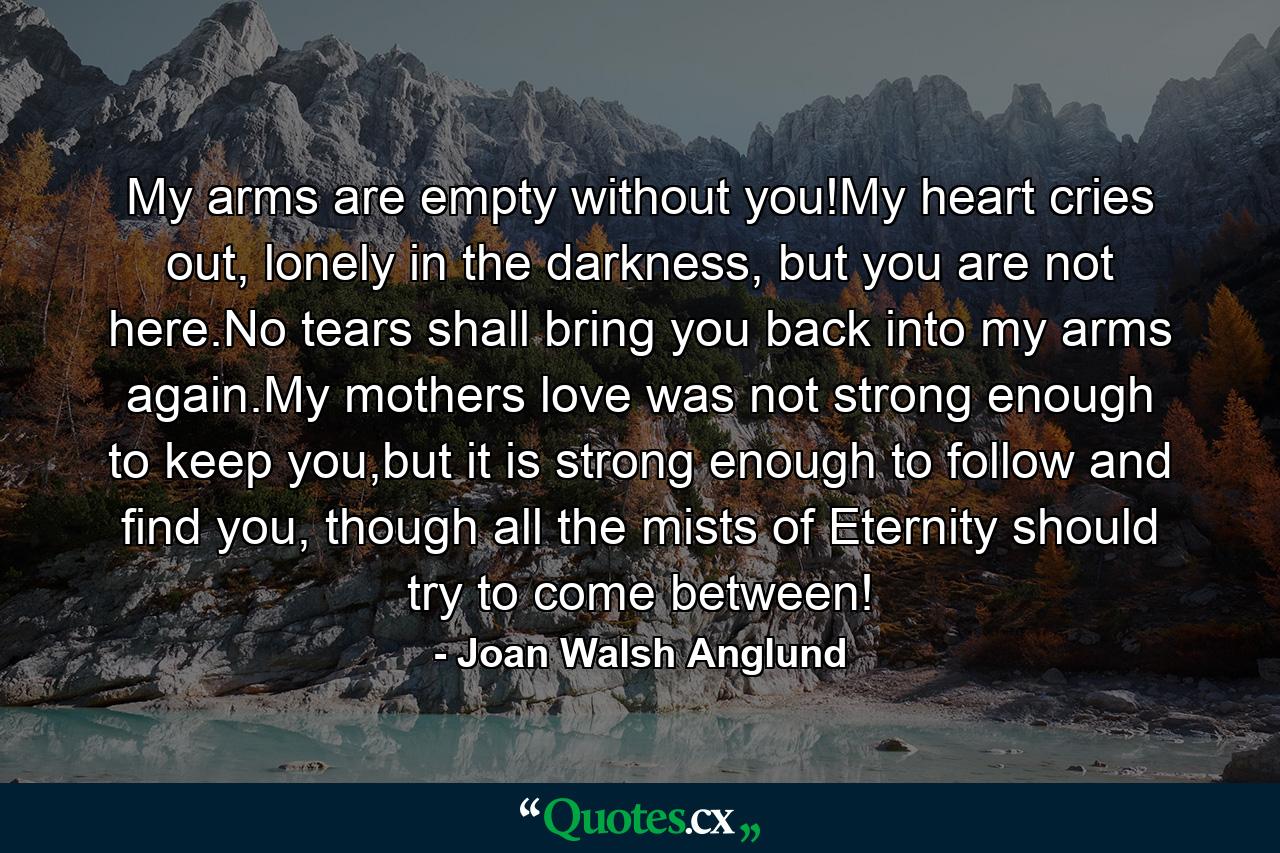 My arms are empty without you!My heart cries out, lonely in the darkness, but you are not here.No tears shall bring you back into my arms again.My mothers love was not strong enough to keep you,but it is strong enough to follow and find you, though all the mists of Eternity should try to come between! - Quote by Joan Walsh Anglund