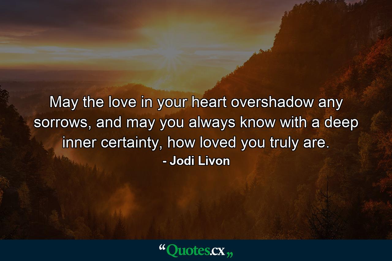 May the love in your heart overshadow any sorrows, and may you always know with a deep inner certainty, how loved you truly are. - Quote by Jodi Livon