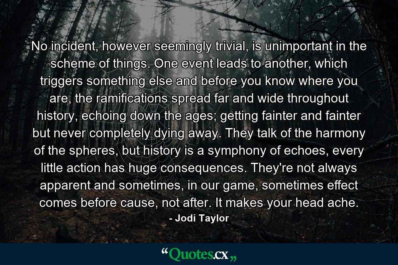 No incident, however seemingly trivial, is unimportant in the scheme of things. One event leads to another, which triggers something else and before you know where you are, the ramifications spread far and wide throughout history, echoing down the ages; getting fainter and fainter but never completely dying away. They talk of the harmony of the spheres, but history is a symphony of echoes, every little action has huge consequences. They're not always apparent and sometimes, in our game, sometimes effect comes before cause, not after. It makes your head ache. - Quote by Jodi Taylor