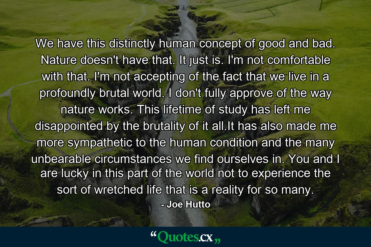 We have this distinctly human concept of good and bad. Nature doesn't have that. It just is. I'm not comfortable with that. I'm not accepting of the fact that we live in a profoundly brutal world. I don't fully approve of the way nature works. This lifetime of study has left me disappointed by the brutality of it all.It has also made me more sympathetic to the human condition and the many unbearable circumstances we find ourselves in. You and I are lucky in this part of the world not to experience the sort of wretched life that is a reality for so many. - Quote by Joe Hutto