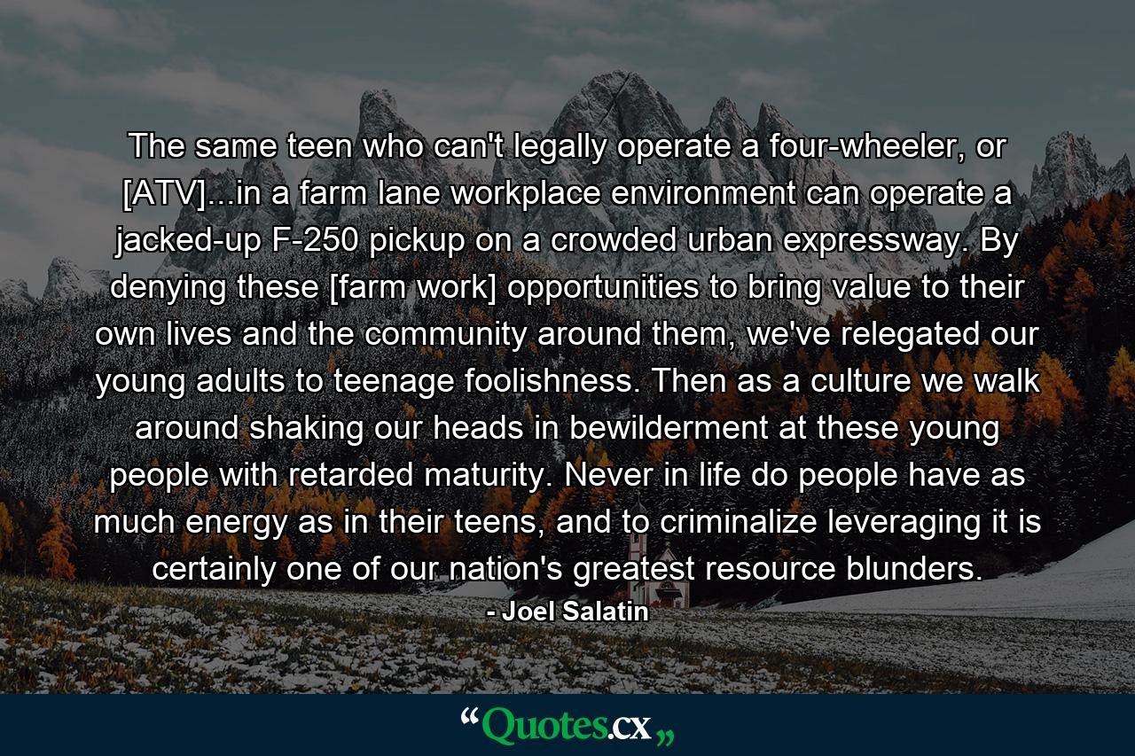 The same teen who can't legally operate a four-wheeler, or [ATV]...in a farm lane workplace environment can operate a jacked-up F-250 pickup on a crowded urban expressway. By denying these [farm work] opportunities to bring value to their own lives and the community around them, we've relegated our young adults to teenage foolishness. Then as a culture we walk around shaking our heads in bewilderment at these young people with retarded maturity. Never in life do people have as much energy as in their teens, and to criminalize leveraging it is certainly one of our nation's greatest resource blunders. - Quote by Joel Salatin