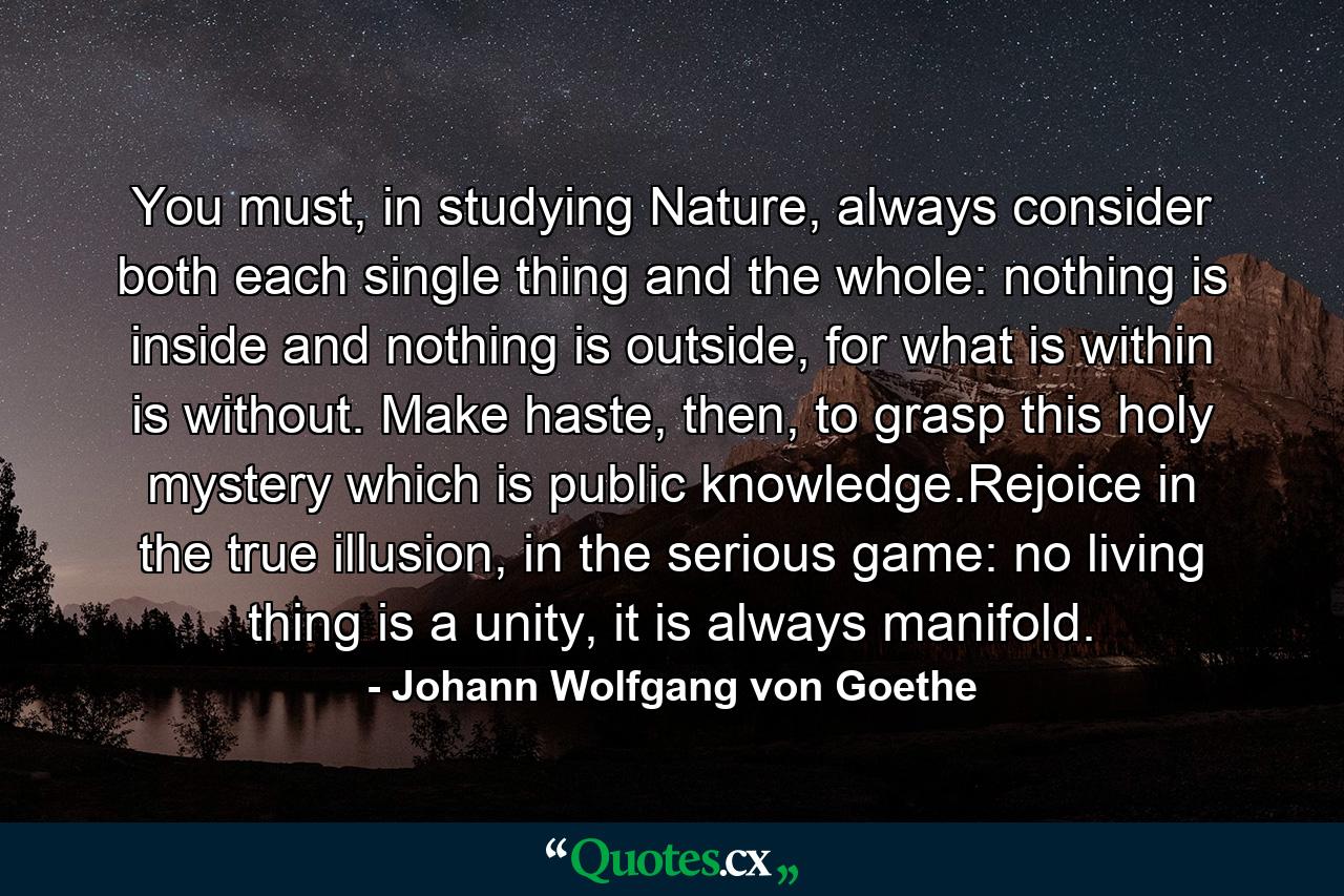 You must, in studying Nature, always consider both each single thing and the whole: nothing is inside and nothing is outside, for what is within is without. Make haste, then, to grasp this holy mystery which is public knowledge.Rejoice in the true illusion, in the serious game: no living thing is a unity, it is always manifold. - Quote by Johann Wolfgang von Goethe