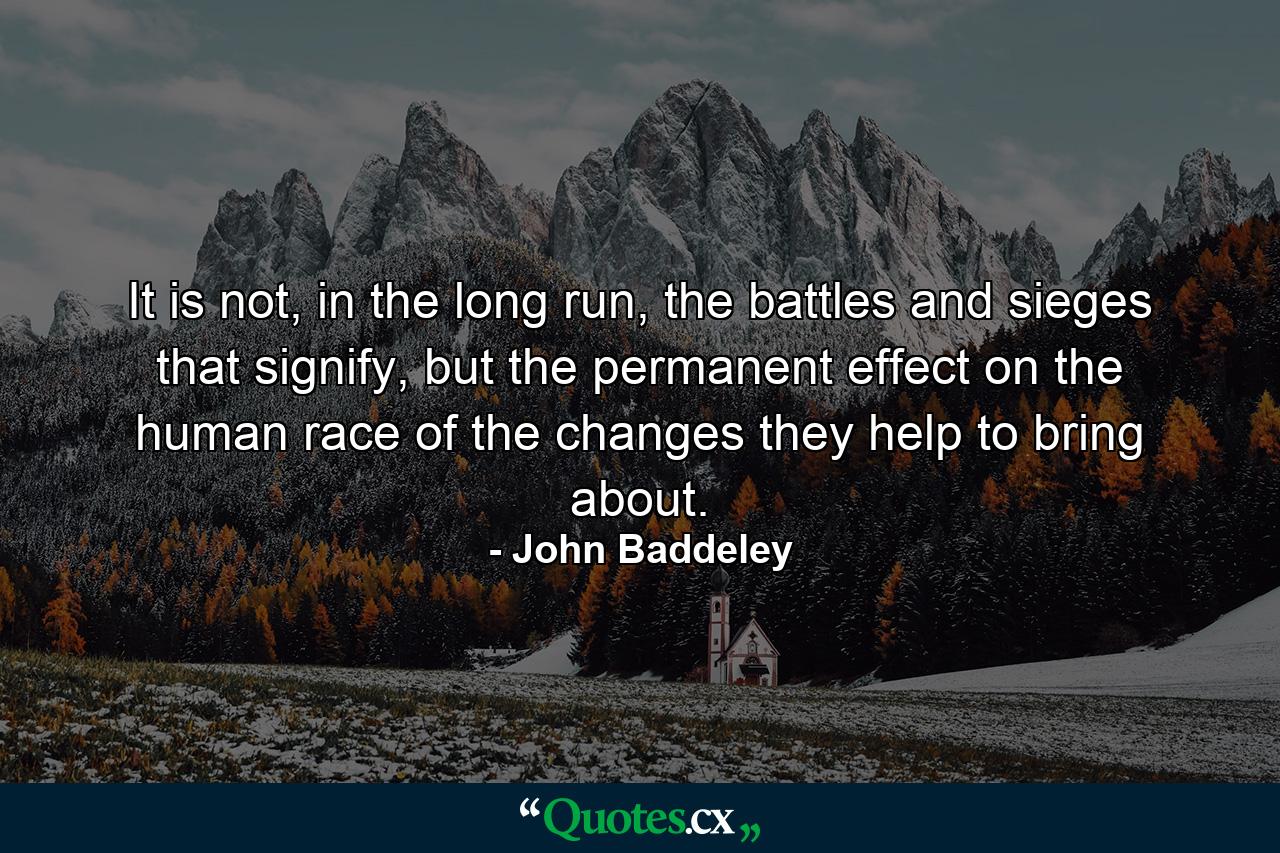 It is not, in the long run, the battles and sieges that signify, but the permanent effect on the human race of the changes they help to bring about. - Quote by John Baddeley