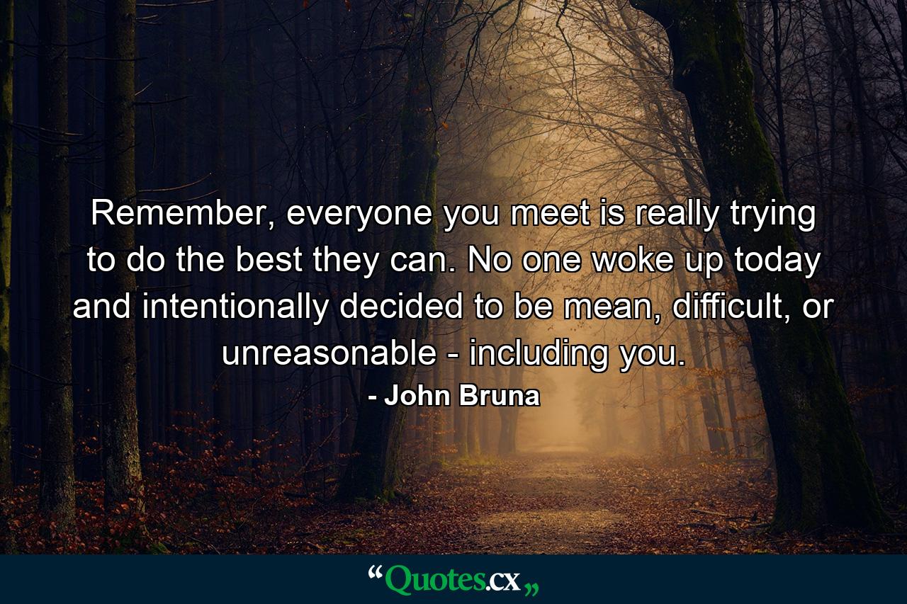 Remember, everyone you meet is really trying to do the best they can. No one woke up today and intentionally decided to be mean, difficult, or unreasonable - including you. - Quote by John Bruna