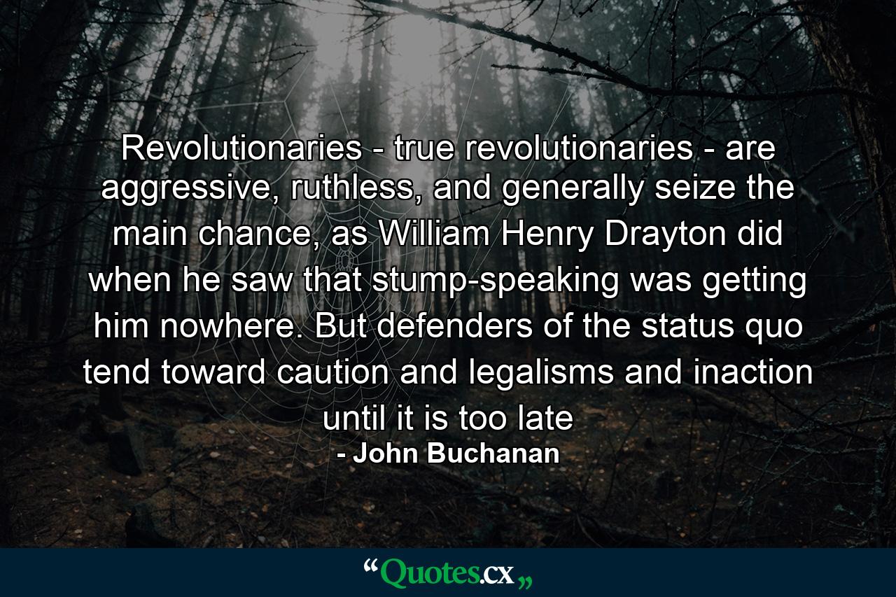 Revolutionaries - true revolutionaries - are aggressive, ruthless, and generally seize the main chance, as William Henry Drayton did when he saw that stump-speaking was getting him nowhere. But defenders of the status quo tend toward caution and legalisms and inaction until it is too late - Quote by John Buchanan