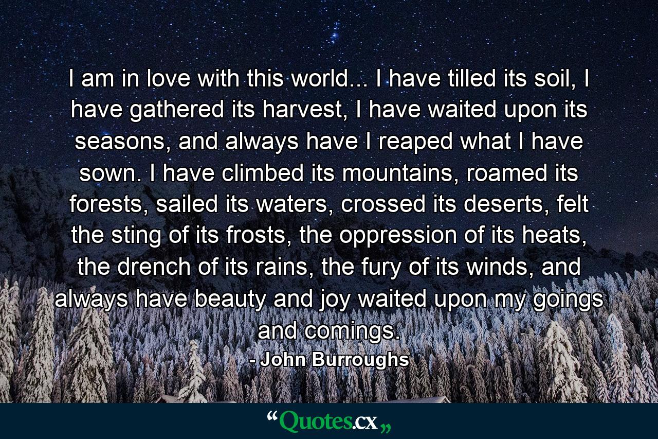 I am in love with this world... I have tilled its soil, I have gathered its harvest, I have waited upon its seasons, and always have I reaped what I have sown. I have climbed its mountains, roamed its forests, sailed its waters, crossed its deserts, felt the sting of its frosts, the oppression of its heats, the drench of its rains, the fury of its winds, and always have beauty and joy waited upon my goings and comings. - Quote by John Burroughs