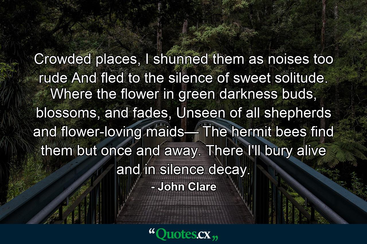 Crowded places, I shunned them as noises too rude And fled to the silence of sweet solitude. Where the flower in green darkness buds, blossoms, and fades, Unseen of all shepherds and flower-loving maids— The hermit bees find them but once and away. There I'll bury alive and in silence decay. - Quote by John Clare