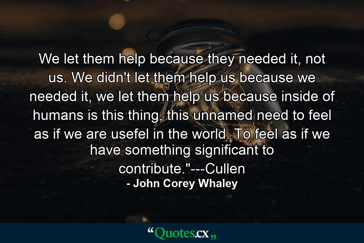 We let them help because they needed it, not us. We didn't let them help us because we needed it, we let them help us because inside of humans is this thing, this unnamed need to feel as if we are usefel in the world. To feel as if we have something significant to contribute.