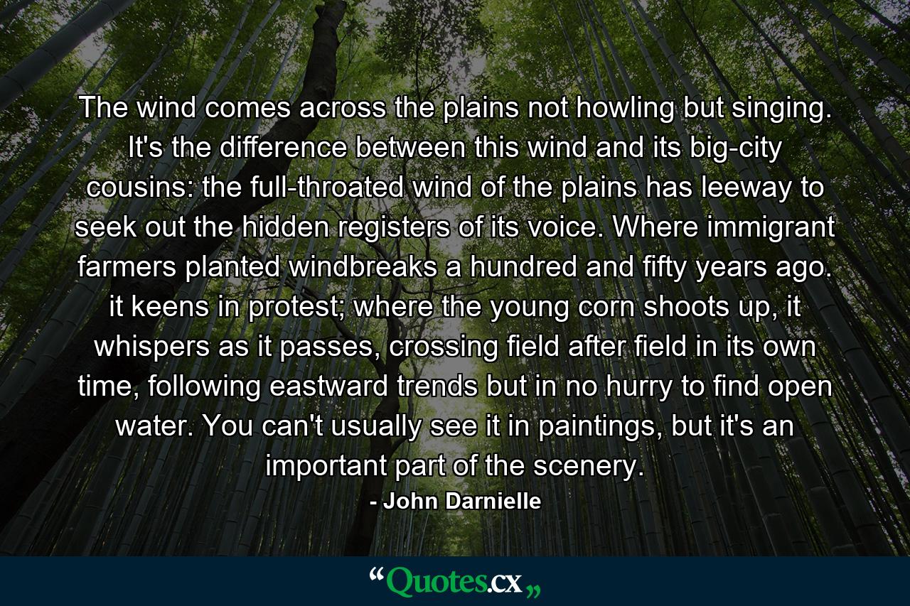 The wind comes across the plains not howling but singing. It's the difference between this wind and its big-city cousins: the full-throated wind of the plains has leeway to seek out the hidden registers of its voice. Where immigrant farmers planted windbreaks a hundred and fifty years ago. it keens in protest; where the young corn shoots up, it whispers as it passes, crossing field after field in its own time, following eastward trends but in no hurry to find open water. You can't usually see it in paintings, but it's an important part of the scenery. - Quote by John Darnielle