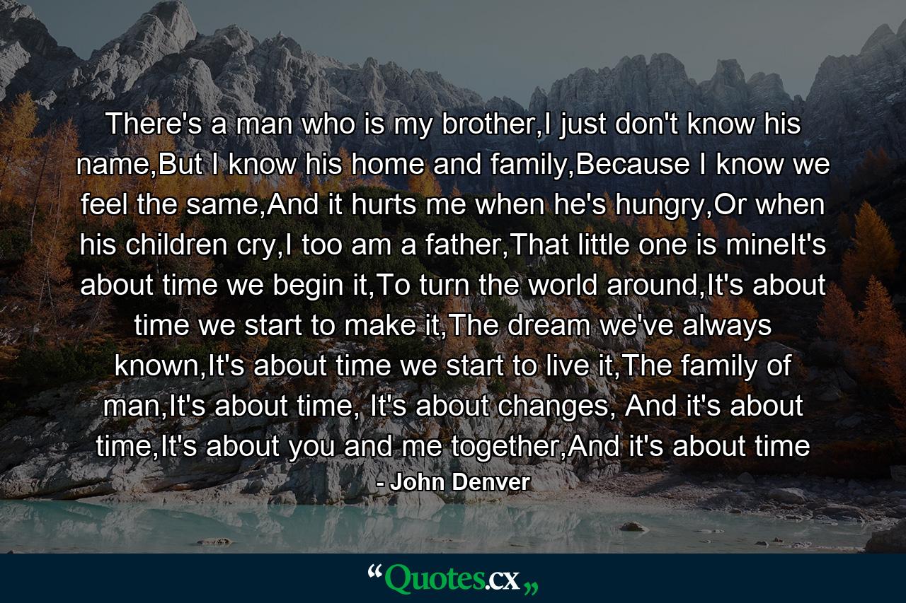 There's a man who is my brother,I just don't know his name,But I know his home and family,Because I know we feel the same,And it hurts me when he's hungry,Or when his children cry,I too am a father,That little one is mineIt's about time we begin it,To turn the world around,It's about time we start to make it,The dream we've always known,It's about time we start to live it,The family of man,It's about time, It's about changes, And it's about time,It's about you and me together,And it's about time - Quote by John Denver