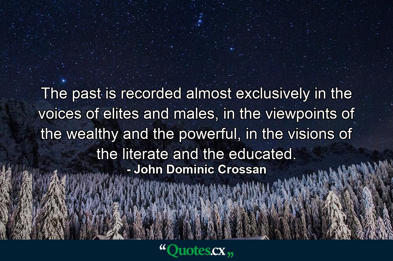 The past is recorded almost exclusively in the voices of elites and males, in the viewpoints of the wealthy and the powerful, in the visions of the literate and the educated. - Quote by John Dominic Crossan