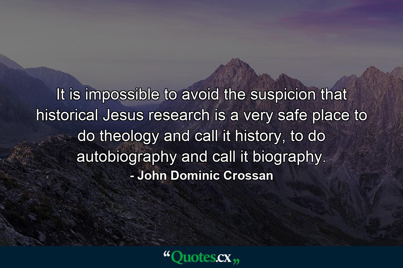 It is impossible to avoid the suspicion that historical Jesus research is a very safe place to do theology and call it history, to do autobiography and call it biography. - Quote by John Dominic Crossan