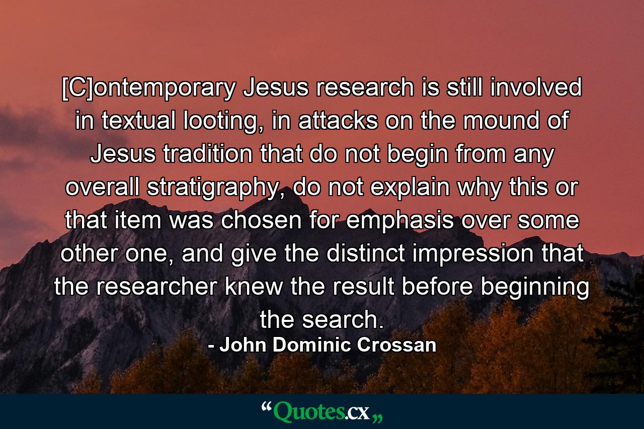 [C]ontemporary Jesus research is still involved in textual looting, in attacks on the mound of Jesus tradition that do not begin from any overall stratigraphy, do not explain why this or that item was chosen for emphasis over some other one, and give the distinct impression that the researcher knew the result before beginning the search. - Quote by John Dominic Crossan