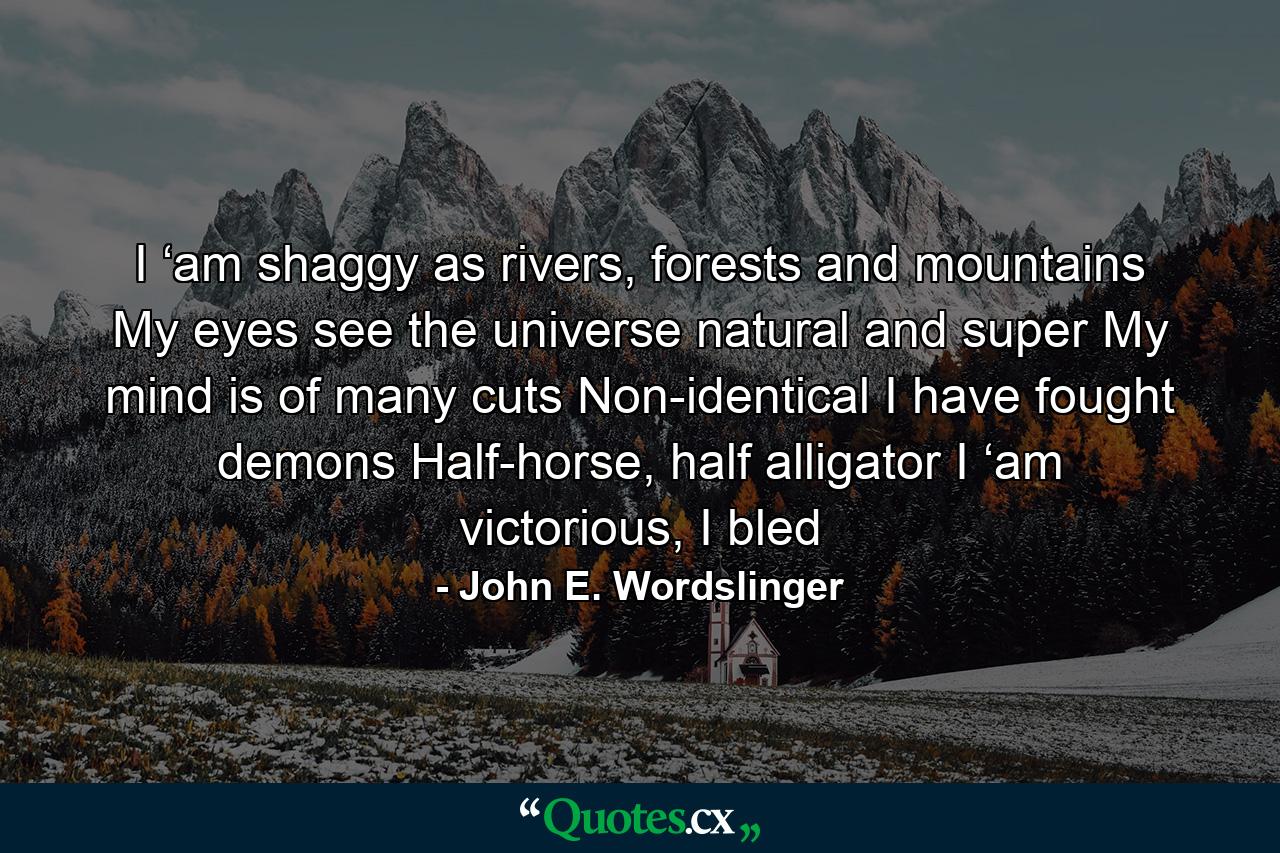 I ‘am shaggy as rivers, forests and mountains My eyes see the universe natural and super My mind is of many cuts Non-identical I have fought demons Half-horse, half alligator I ‘am victorious, I bled - Quote by John E. Wordslinger