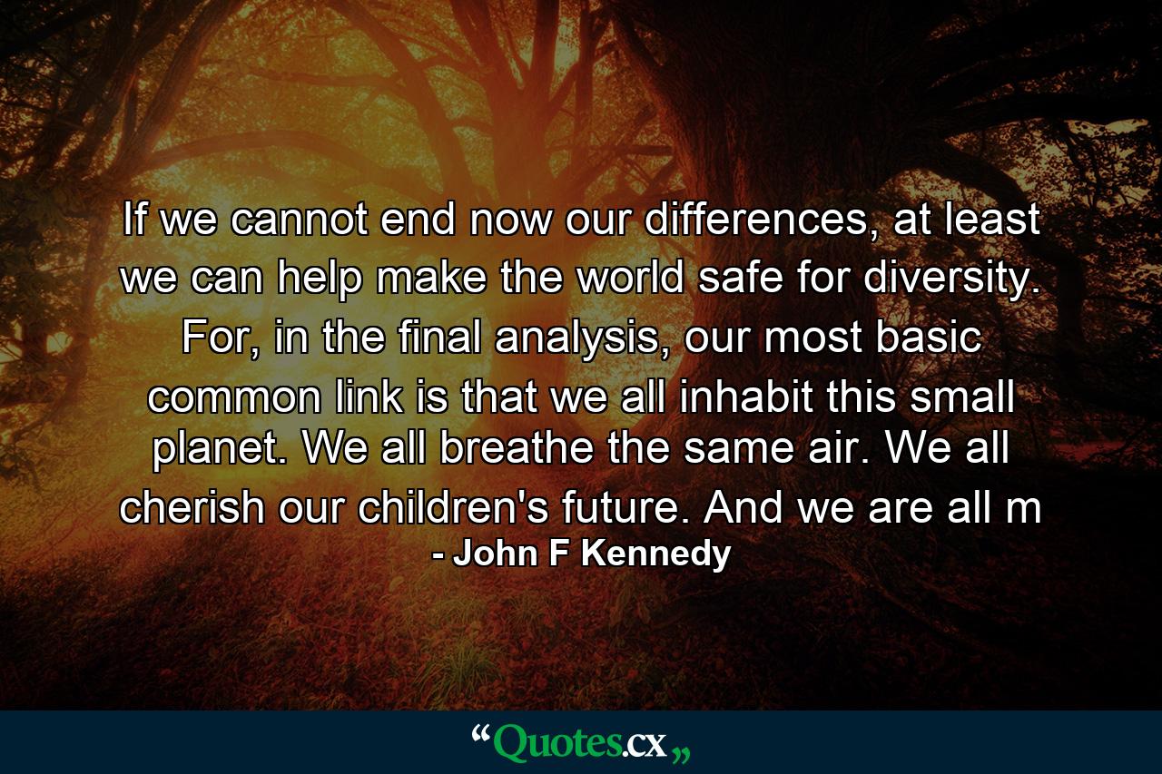 If we cannot end now our differences, at least we can help make the world safe for diversity. For, in the final analysis, our most basic common link is that we all inhabit this small planet. We all breathe the same air. We all cherish our children's future. And we are all m - Quote by John F Kennedy