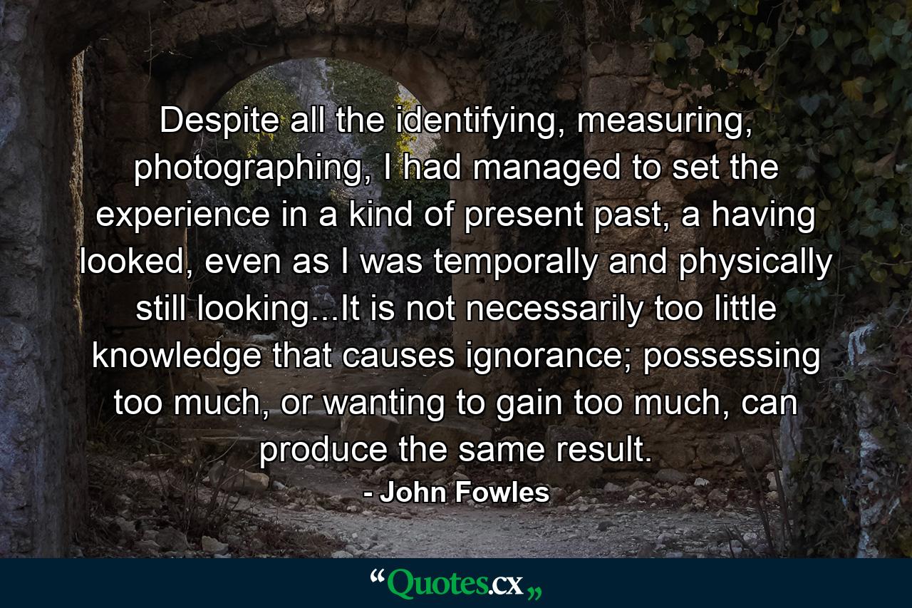Despite all the identifying, measuring, photographing, I had managed to set the experience in a kind of present past, a having looked, even as I was temporally and physically still looking...It is not necessarily too little knowledge that causes ignorance; possessing too much, or wanting to gain too much, can produce the same result. - Quote by John Fowles