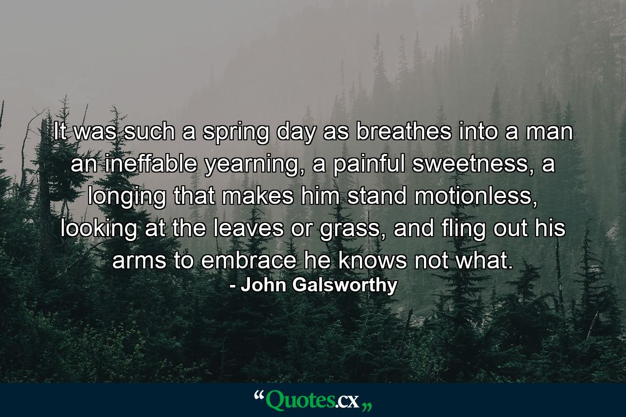 It was such a spring day as breathes into a man an ineffable yearning, a painful sweetness, a longing that makes him stand motionless, looking at the leaves or grass, and fling out his arms to embrace he knows not what. - Quote by John Galsworthy