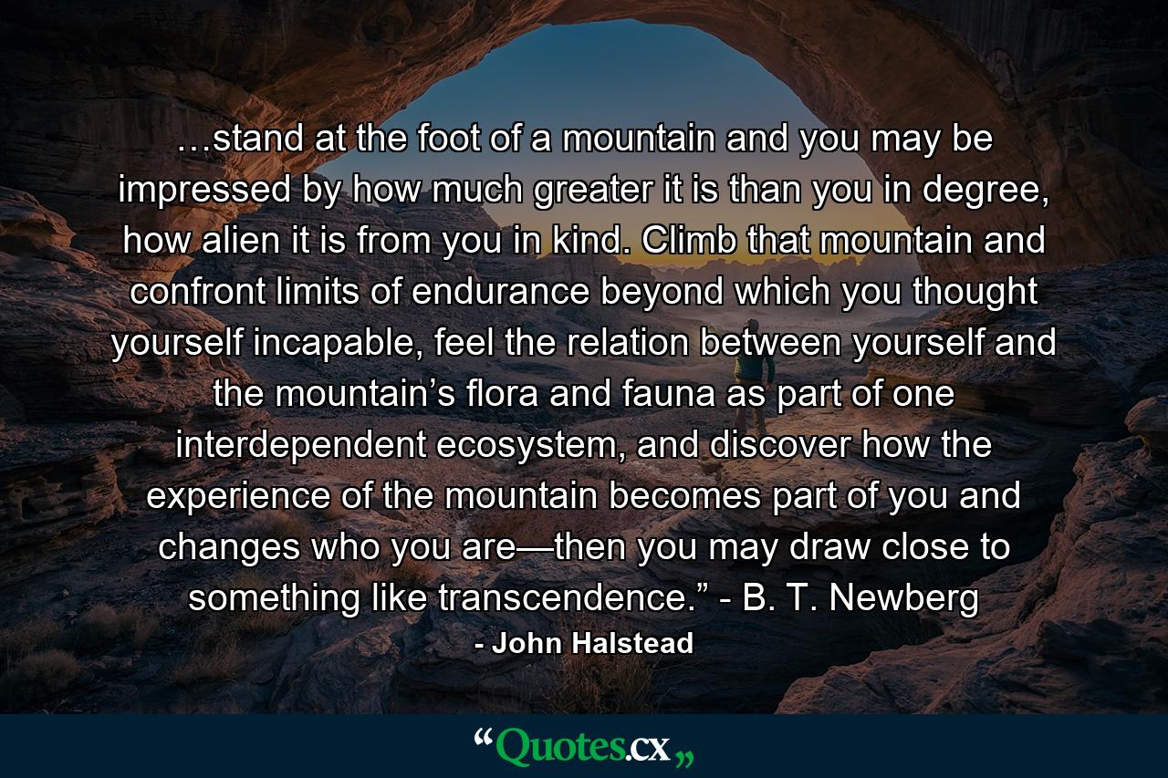 …stand at the foot of a mountain and you may be impressed by how much greater it is than you in degree, how alien it is from you in kind. Climb that mountain and confront limits of endurance beyond which you thought yourself incapable, feel the relation between yourself and the mountain’s flora and fauna as part of one interdependent ecosystem, and discover how the experience of the mountain becomes part of you and changes who you are—then you may draw close to something like transcendence.” - B. T. Newberg - Quote by John Halstead