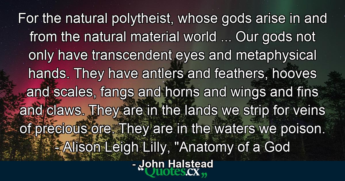 For the natural polytheist, whose gods arise in and from the natural material world ... Our gods not only have transcendent eyes and metaphysical hands. They have antlers and feathers, hooves and scales, fangs and horns and wings and fins and claws. They are in the lands we strip for veins of precious ore. They are in the waters we poison. - Alison Leigh Lilly, 