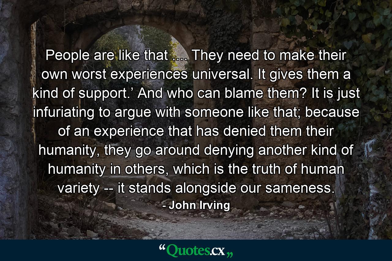 People are like that .... They need to make their own worst experiences universal. It gives them a kind of support.’ And who can blame them? It is just infuriating to argue with someone like that; because of an experience that has denied them their humanity, they go around denying another kind of humanity in others, which is the truth of human variety -- it stands alongside our sameness. - Quote by John Irving