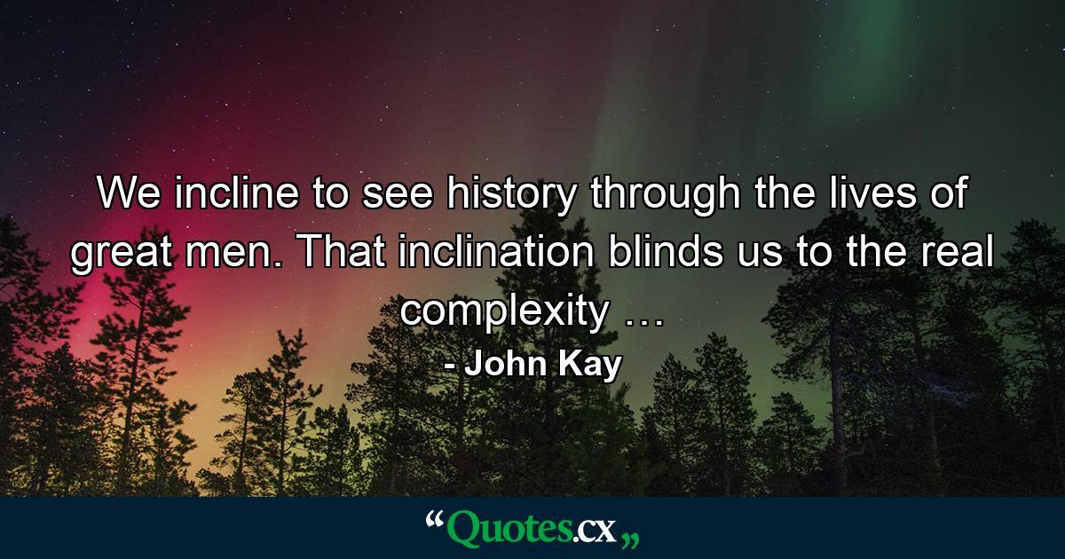 We incline to see history through the lives of great men. That inclination blinds us to the real complexity … - Quote by John Kay