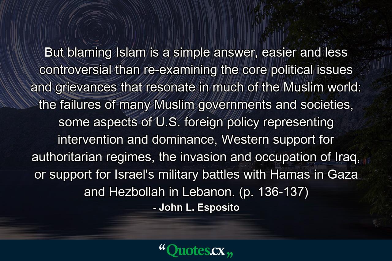 But blaming Islam is a simple answer, easier and less controversial than re-examining the core political issues and grievances that resonate in much of the Muslim world: the failures of many Muslim governments and societies, some aspects of U.S. foreign policy representing intervention and dominance, Western support for authoritarian regimes, the invasion and occupation of Iraq, or support for Israel's military battles with Hamas in Gaza and Hezbollah in Lebanon. (p. 136-137) - Quote by John L. Esposito