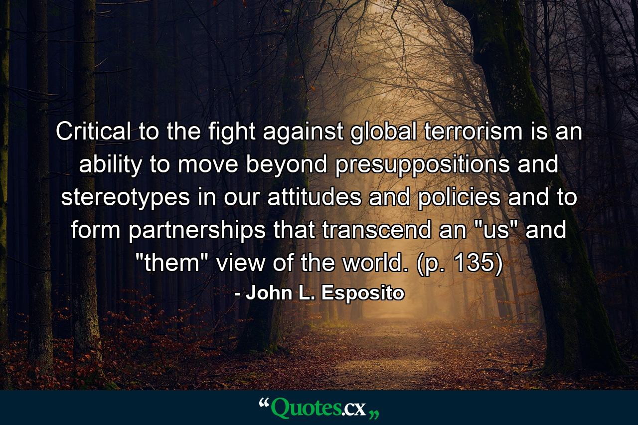 Critical to the fight against global terrorism is an ability to move beyond presuppositions and stereotypes in our attitudes and policies and to form partnerships that transcend an 