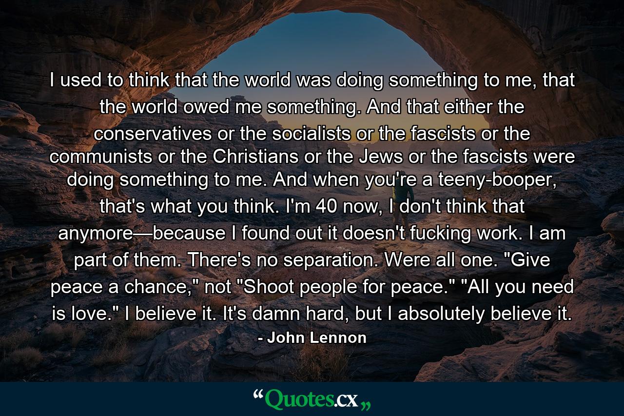 I used to think that the world was doing something to me, that the world owed me something. And that either the conservatives or the socialists or the fascists or the communists or the Christians or the Jews or the fascists were doing something to me. And when you're a teeny-booper, that's what you think. I'm 40 now, I don't think that anymore—because I found out it doesn't fucking work. I am part of them. There's no separation. Were all one. 